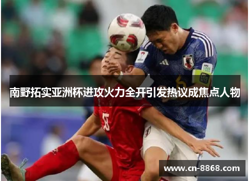 南野拓实亚洲杯进攻火力全开引发热议成焦点人物