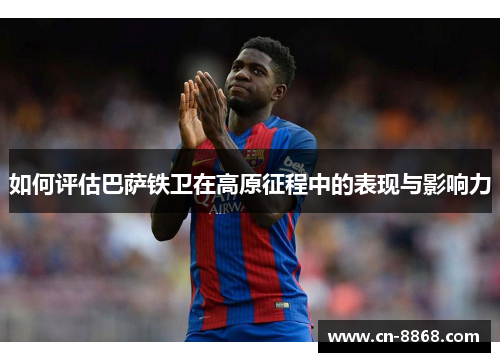 如何评估巴萨铁卫在高原征程中的表现与影响力