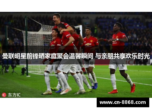 曼联明星前锋晒家庭聚会温馨瞬间 与亲朋共享欢乐时光