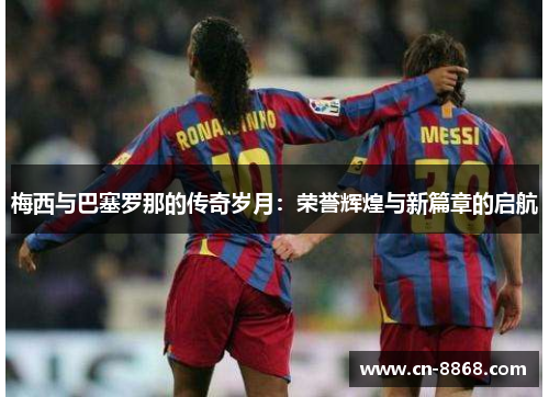 梅西与巴塞罗那的传奇岁月：荣誉辉煌与新篇章的启航
