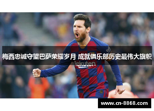 梅西忠诚守望巴萨荣耀岁月 成就俱乐部历史最伟大旗帜