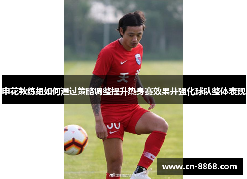 申花教练组如何通过策略调整提升热身赛效果并强化球队整体表现