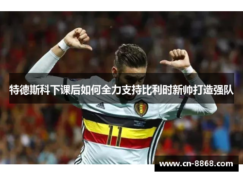 特德斯科下课后如何全力支持比利时新帅打造强队