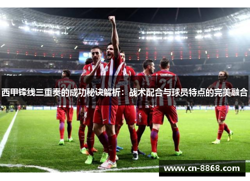 西甲锋线三重奏的成功秘诀解析：战术配合与球员特点的完美融合