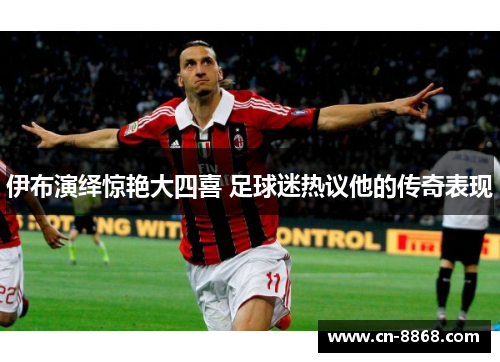 伊布演绎惊艳大四喜 足球迷热议他的传奇表现