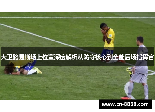大卫路易斯场上位置深度解析从防守核心到全能后场指挥官