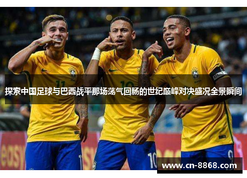 探索中国足球与巴西战平那场荡气回肠的世纪巅峰对决盛况全景瞬间